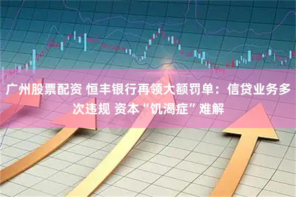 广州股票配资 恒丰银行再领大额罚单：信贷业务多次违规 资本“饥渴症”难解