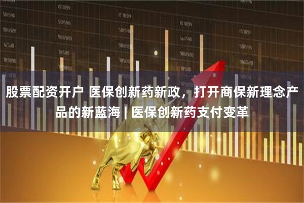 股票配资开户 医保创新药新政，打开商保新理念产品的新蓝海 | 医保创新药支付变革