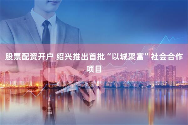 股票配资开户 绍兴推出首批“以城聚富”社会合作项目