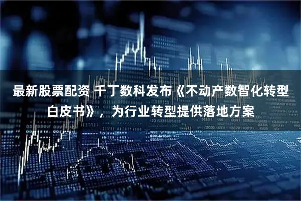 最新股票配资 千丁数科发布《不动产数智化转型白皮书》，为行业转型提供落地方案