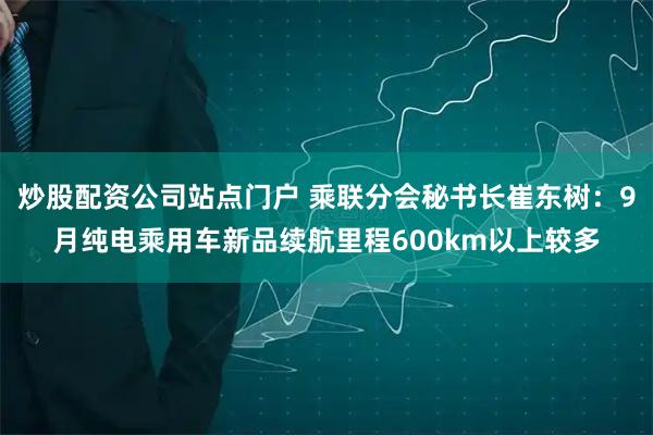 炒股配资公司站点门户 乘联分会秘书长崔东树：9月纯电乘用车新品续航里程600km以上较多