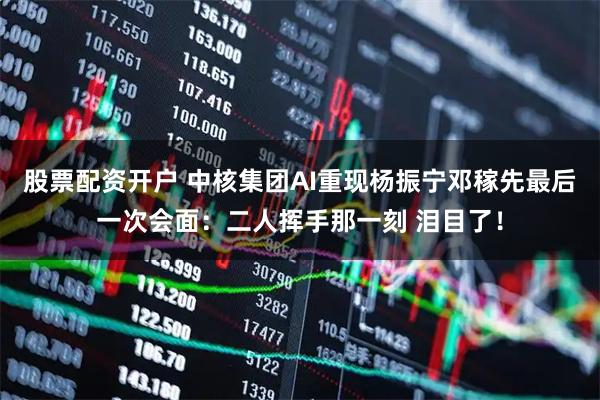 股票配资开户 中核集团AI重现杨振宁邓稼先最后一次会面：二人挥手那一刻 泪目了！