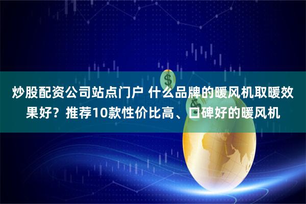 炒股配资公司站点门户 什么品牌的暖风机取暖效果好？推荐10款性价比高、口碑好的暖风机