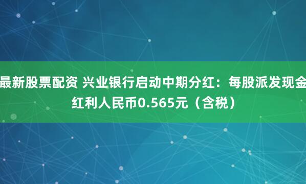 最新股票配资 兴业银行启动中期分红：每股派发现金红利人民币0.565元（含税）
