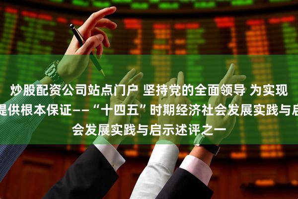 炒股配资公司站点门户 坚持党的全面领导 为实现高质量发展提供根本保证——“十四五”时期经济社会发展实践与启示述评之一