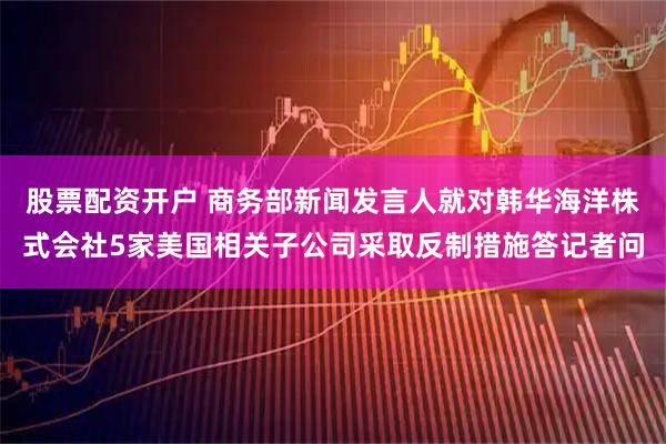 股票配资开户 商务部新闻发言人就对韩华海洋株式会社5家美国相关子公司采取反制措施答记者问