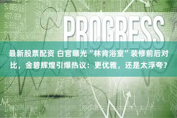 最新股票配资 白宫曝光“林肯浴室”装修前后对比，金碧辉煌引爆热议：更优雅，还是太浮夸？
