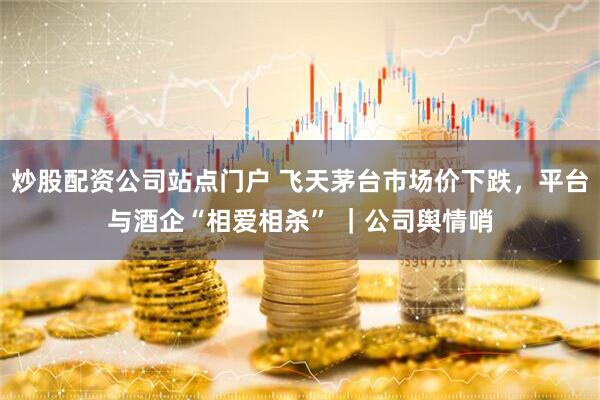 炒股配资公司站点门户 飞天茅台市场价下跌，平台与酒企“相爱相杀” ｜公司舆情哨