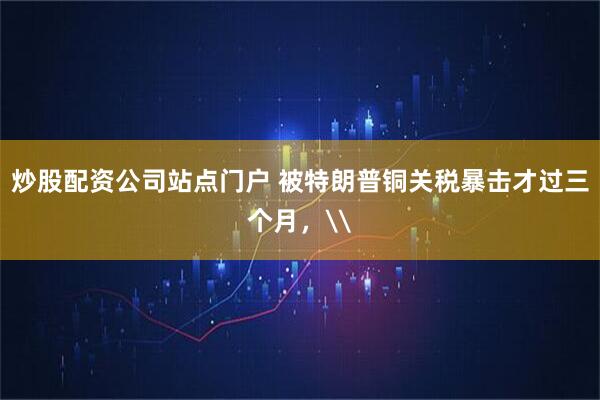 炒股配资公司站点门户 被特朗普铜关税暴击才过三个月，\