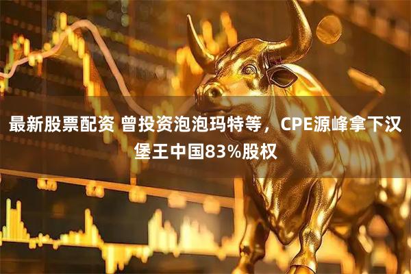最新股票配资 曾投资泡泡玛特等，CPE源峰拿下汉堡王中国83%股权
