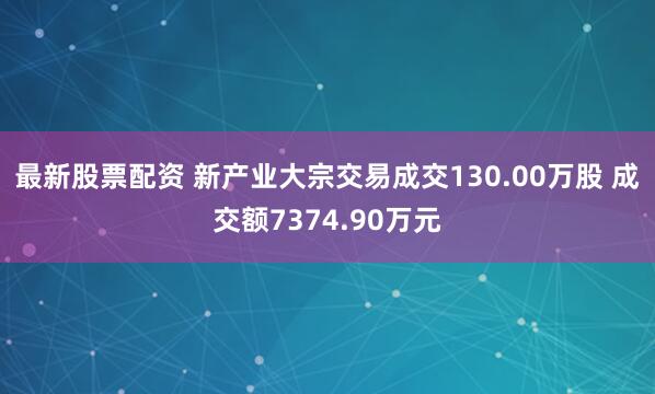 最新股票配资 新产业大宗交易成交130.00万股 成交额7374.90万元