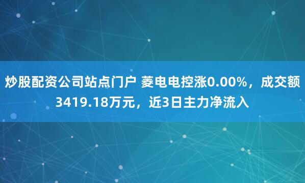 炒股配资公司站点门户 菱电电控涨0.00%，成交额3419.18万元，近3日主力净流入
