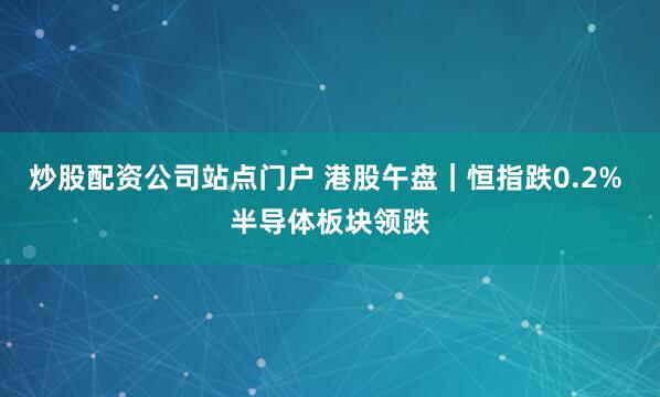 炒股配资公司站点门户 港股午盘｜恒指跌0.2% 半导体板块领跌
