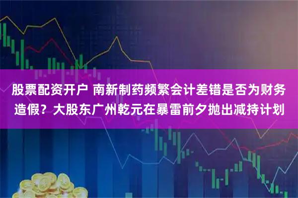股票配资开户 南新制药频繁会计差错是否为财务造假？大股东广州乾元在暴雷前夕抛出减持计划