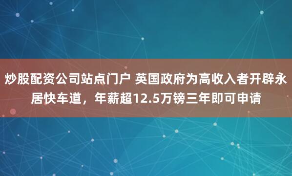 炒股配资公司站点门户 英国政府为高收入者开辟永居快车道，年薪超12.5万镑三年即可申请