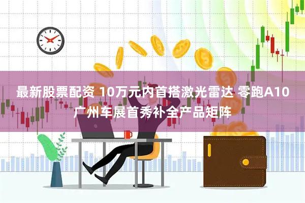 最新股票配资 10万元内首搭激光雷达 零跑A10广州车展首秀补全产品矩阵