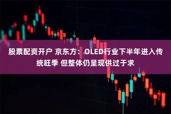 股票配资开户 京东方：OLED行业下半年进入传统旺季 但整体仍呈现供过于求