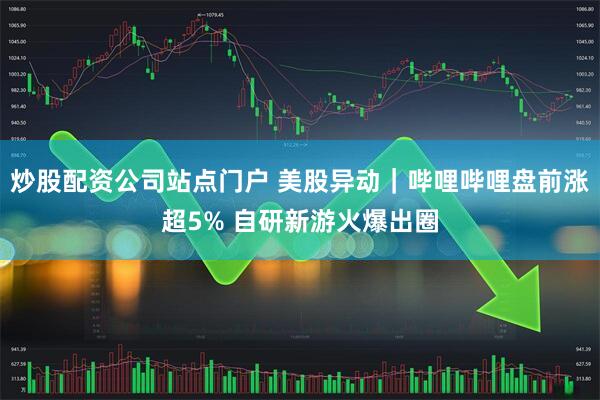 炒股配资公司站点门户 美股异动｜哔哩哔哩盘前涨超5% 自研新游火爆出圈