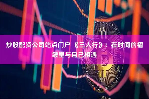 炒股配资公司站点门户 《三人行》：在时间的褶皱里与自己相遇