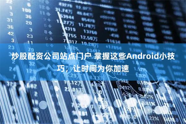 炒股配资公司站点门户 掌握这些Android小技巧，让时间为你加速