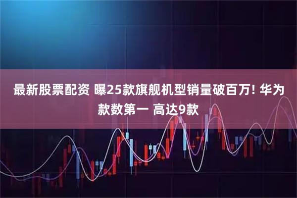 最新股票配资 曝25款旗舰机型销量破百万! 华为款数第一 高达9款