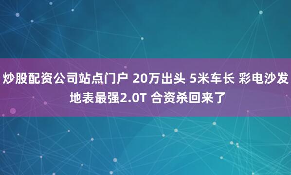 炒股配资公司站点门户 20万出头 5米车长 彩电沙发 地表最强2.0T 合资杀回来了