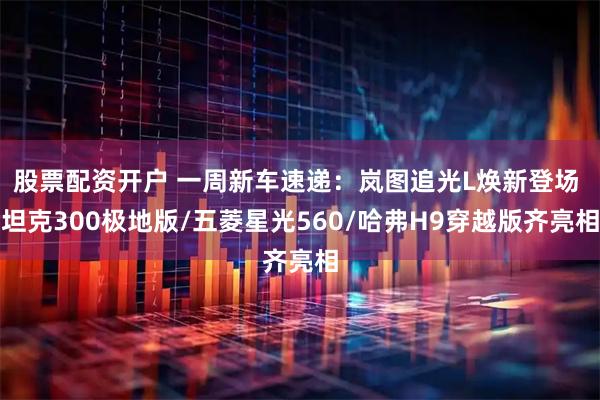 股票配资开户 一周新车速递：岚图追光L焕新登场 坦克300极地版/五菱星光560/哈弗H9穿越版齐亮相