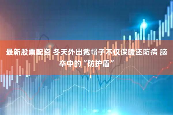 最新股票配资 冬天外出戴帽子不仅保暖还防病 脑卒中的“防护盾”