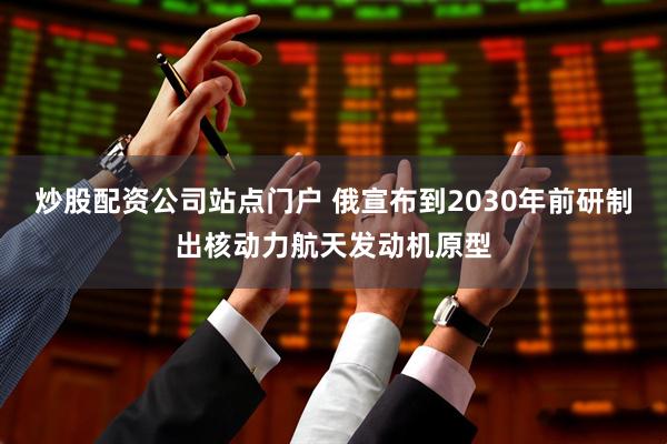 炒股配资公司站点门户 俄宣布到2030年前研制出核动力航天发动机原型