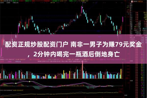 配资正规炒股配资门户 南非一男子为赚79元奖金，2分钟内喝完一瓶酒后倒地身亡