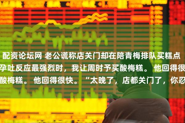 配资论坛网 老公谎称店关门却在陪青梅排队买糕点 梁素浅周时予江夏柔　孕吐反应最强烈时，我让周时予买酸梅糕。 　　他回得很快。 　　“太晚了，店都关门了，你忍忍