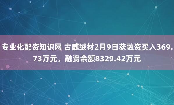 专业化配资知识网 古麒绒材2月9日获融资买入369.73万元，融资余额8329.42万元