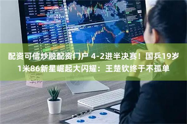 配资可信炒股配资门户 4-2进半决赛！国乒19岁1米86新星崛起大闪耀：王楚钦终于不孤单
