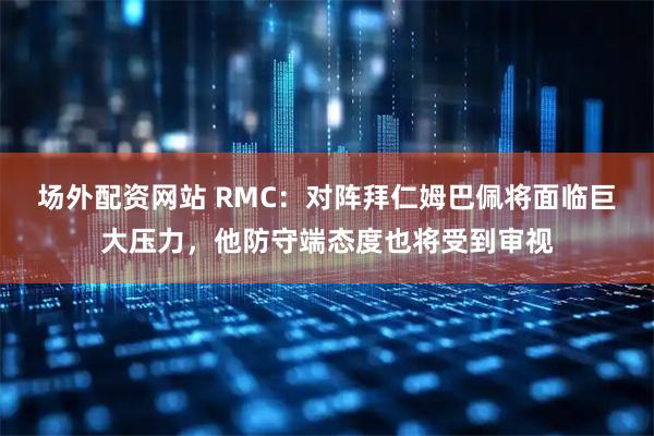 场外配资网站 RMC：对阵拜仁姆巴佩将面临巨大压力，他防守端态度也将受到审视