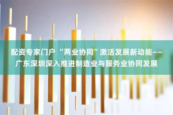 配资专家门户 “两业协同”激活发展新动能——广东深圳深入推进制造业与服务业协同发展