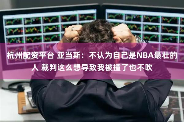 杭州配资平台 亚当斯：不认为自己是NBA最壮的人 裁判这么想导致我被撞了也不吹