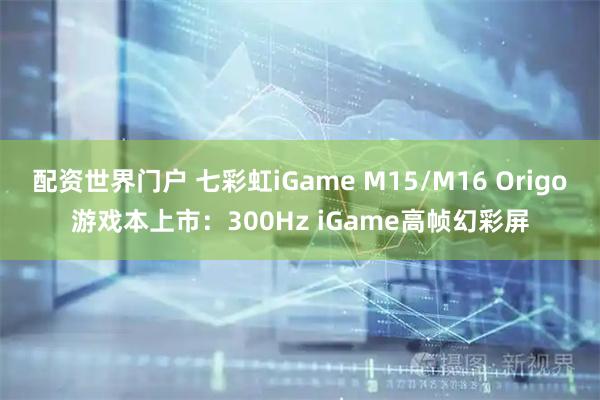 配资世界门户 七彩虹iGame M15/M16 Origo游戏本上市：300Hz iGame高帧幻彩屏