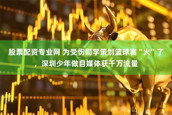 股票配资专业网 为受伤同学策划篮球赛“火”了,深圳少年做自媒体获千万流量