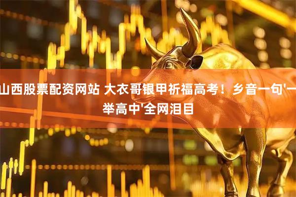 山西股票配资网站 大衣哥银甲祈福高考！乡音一句'一举高中'全网泪目