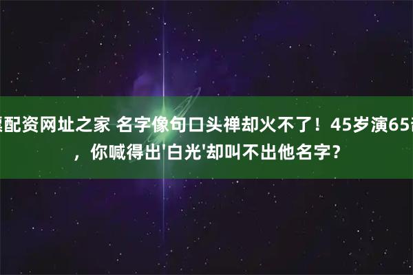 股票配资网址之家 名字像句口头禅却火不了！45岁演65部戏，你喊得出'白光'却叫不出他名字？