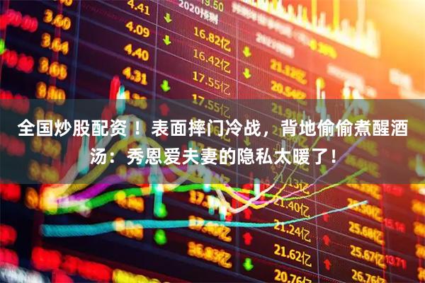 全国炒股配资 ！表面摔门冷战，背地偷偷煮醒酒汤：秀恩爱夫妻的隐私太暖了！