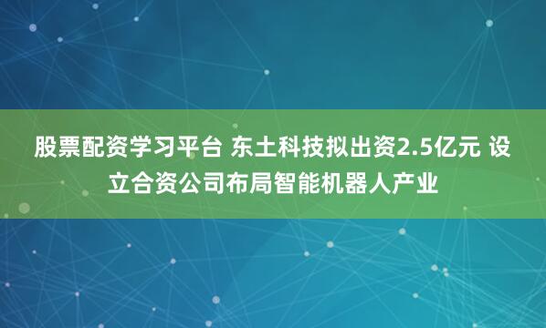 股票配资学习平台 东土科技拟出资2.5亿元 设立合资公司布局智能机器人产业