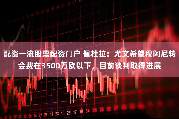 配资一流股票配资门户 佩杜拉：尤文希望穆阿尼转会费在3500万欧以下，目前谈判取得进展