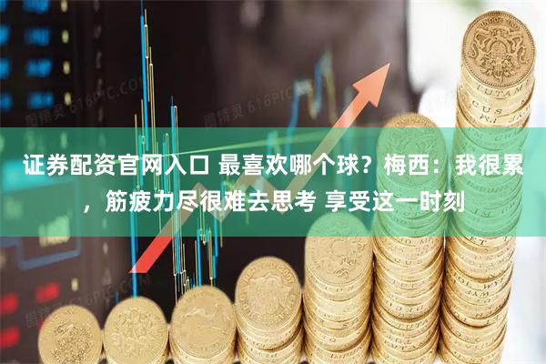 证券配资官网入口 最喜欢哪个球？梅西：我很累，筋疲力尽很难去思考 享受这一时刻
