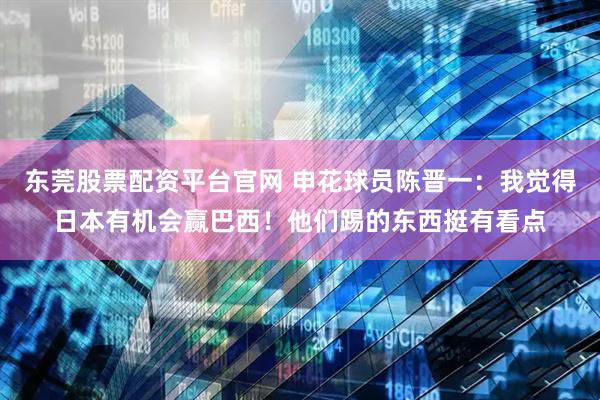 东莞股票配资平台官网 申花球员陈晋一：我觉得日本有机会赢巴西！他们踢的东西挺有看点
