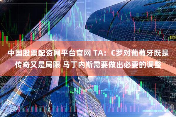 中国股票配资网平台官网 TA：C罗对葡萄牙既是传奇又是局限 马丁内斯需要做出必要的调整
