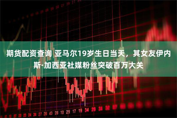 期货配资查询 亚马尔19岁生日当天，其女友伊内斯·加西亚社媒粉丝突破百万大关