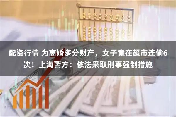 配资行情 为离婚多分财产，女子竟在超市连偷6次！上海警方：依法采取刑事强制措施