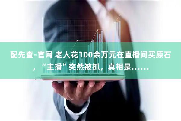 配先查-官网 老人花100余万元在直播间买原石，“主播”突然被抓，真相是……