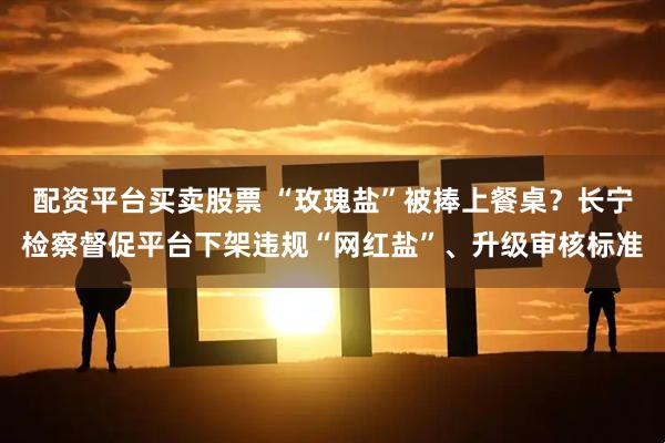 配资平台买卖股票 “玫瑰盐”被捧上餐桌？长宁检察督促平台下架违规“网红盐”、升级审核标准